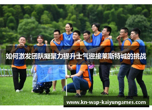 如何激发团队凝聚力提升士气迎接莱斯特城的挑战 如何激发团队凝聚力提升士气迎接莱斯特城的挑战