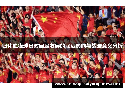 归化血缘球员对国足发展的深远影响与战略意义分析 归化血缘球员对国足发展的深远影响与战略意义分析