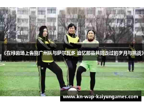 《在绿茵场上告别广州队与萨尔瓦多 追忆那些共同走过的岁月与挑战》 《在绿茵场上告别广州队与萨尔瓦多 追忆那些共同走过的岁月与挑战》