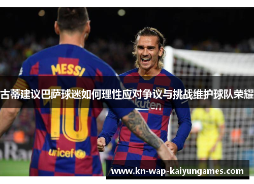 古蒂建议巴萨球迷如何理性应对争议与挑战维护球队荣耀