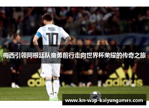 梅西引领阿根廷队奋勇前行走向世界杯荣耀的传奇之旅