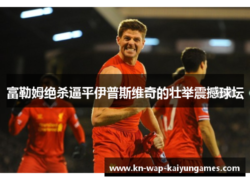 富勒姆绝杀逼平伊普斯维奇的壮举震撼球坛