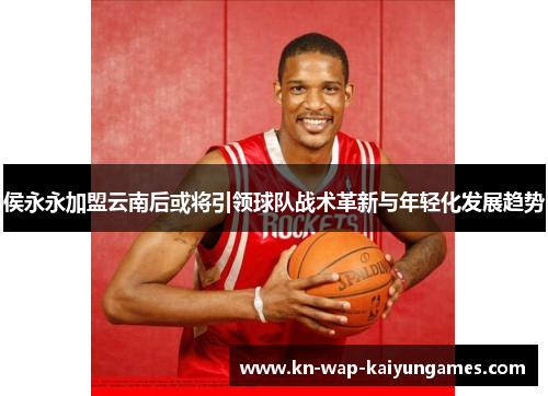 侯永永加盟云南后或将引领球队战术革新与年轻化发展趋势