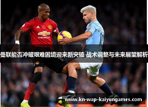 曼联能否冲破艰难困境迎来新突破 战术调整与未来展望解析