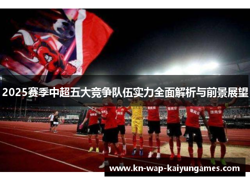 2025赛季中超五大竞争队伍实力全面解析与前景展望