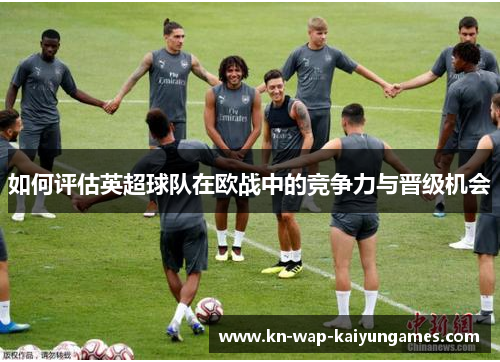 如何评估英超球队在欧战中的竞争力与晋级机会 如何评估英超球队在欧战中的竞争力与晋级机会