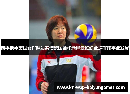 朗平携手美国女排队员共谱跨国合作新篇章推动全球排球事业发展