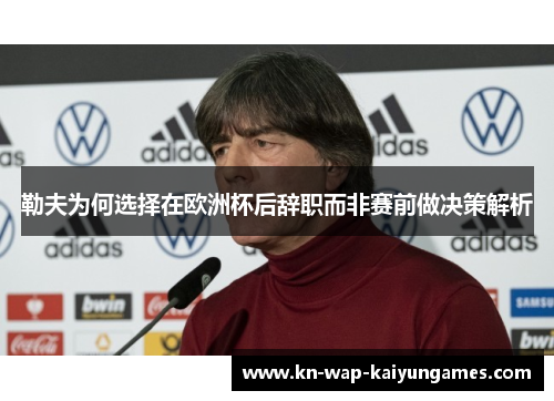 勒夫为何选择在欧洲杯后辞职而非赛前做决策解析