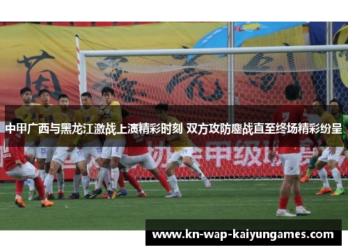 中甲广西与黑龙江激战上演精彩时刻 双方攻防鏖战直至终场精彩纷呈 中甲广西与黑龙江激战上演精彩时刻 双方攻防鏖战直至终场精彩纷呈