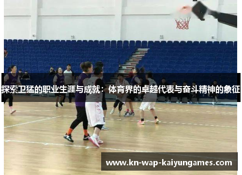 探索卫猛的职业生涯与成就：体育界的卓越代表与奋斗精神的象征