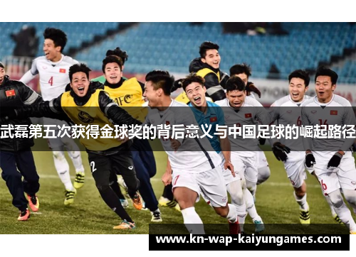 武磊第五次获得金球奖的背后意义与中国足球的崛起路径 武磊第五次获得金球奖的背后意义与中国足球的崛起路径
