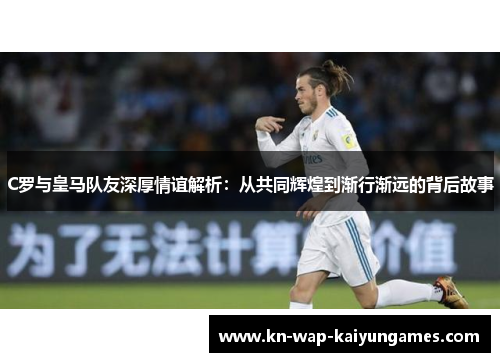 C罗与皇马队友深厚情谊解析：从共同辉煌到渐行渐远的背后故事