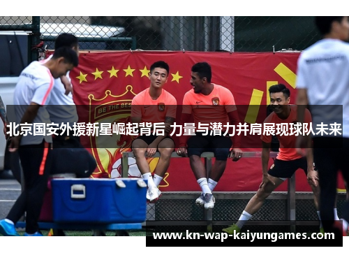 北京国安外援新星崛起背后 力量与潜力并肩展现球队未来