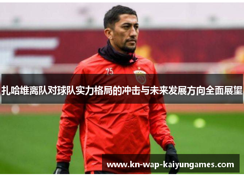 扎哈维离队对球队实力格局的冲击与未来发展方向全面展望