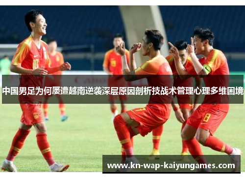 中国男足为何屡遭越南逆袭深层原因剖析技战术管理心理多维困境