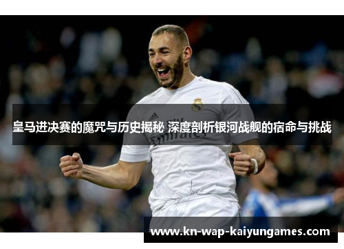 皇马进决赛的魔咒与历史揭秘 深度剖析银河战舰的宿命与挑战