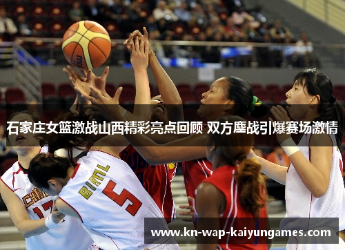 石家庄女篮激战山西精彩亮点回顾 双方鏖战引爆赛场激情