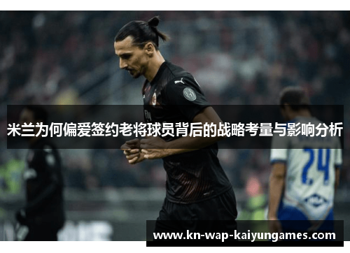 米兰为何偏爱签约老将球员背后的战略考量与影响分析