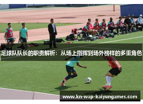 足球队队长的职责解析：从场上指挥到场外榜样的多重角色