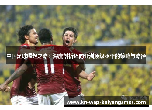 中国足球崛起之路：深度剖析迈向亚洲顶级水平的策略与路径
