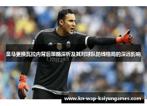 皇马更换瓦拉内背后策略深析及其对球队防线格局的深远影响