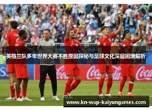 英格兰队多年世界大赛不胜原因探秘与足球文化深层困境解析