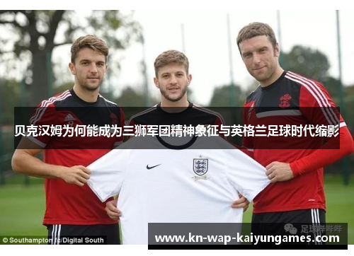 贝克汉姆为何能成为三狮军团精神象征与英格兰足球时代缩影