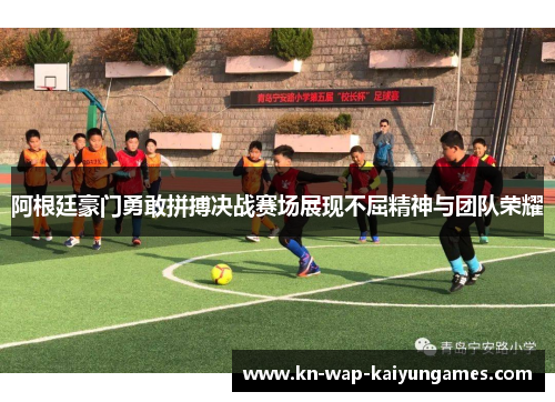 阿根廷豪门勇敢拼搏决战赛场展现不屈精神与团队荣耀