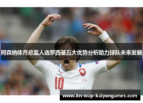 阿森纳体育总监人选罗西基五大优势分析助力球队未来发展
