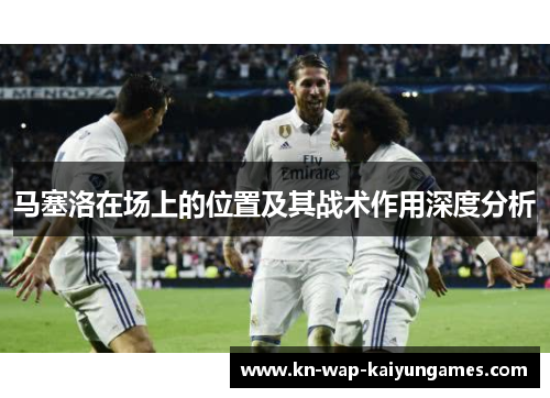 马塞洛在场上的位置及其战术作用深度分析 马塞洛在场上的位置及其战术作用深度分析