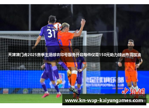 天津津门虎2025赛季主场球衣印号服务开启每件仅需150元助力球迷热情加油