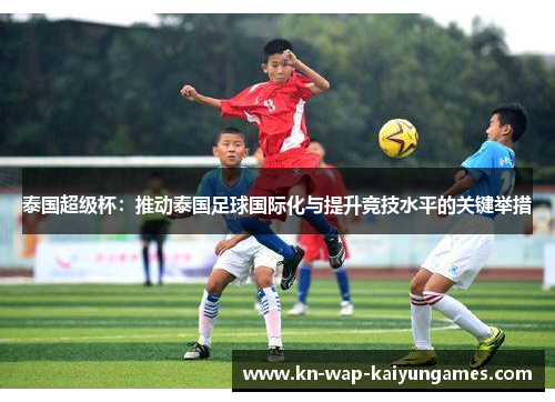泰国超级杯:推动泰国足球国际化与提升竞技水平的关键举措 泰国超级杯:推动泰国足球国际化与提升竞技水平的关键举措