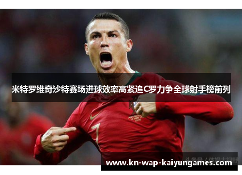 米特罗维奇沙特赛场进球效率高紧追C罗力争全球射手榜前列 米特罗维奇沙特赛场进球效率高紧追C罗力争全球射手榜前列