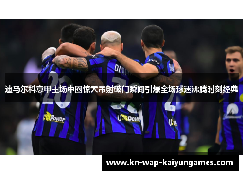迪马尔科意甲主场中圈惊天吊射破门瞬间引爆全场球迷沸腾时刻经典