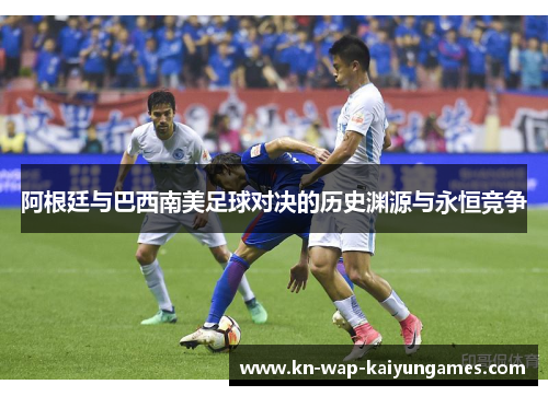 阿根廷与巴西南美足球对决的历史渊源与永恒竞争