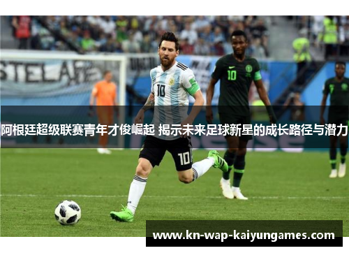 阿根廷超级联赛青年才俊崛起 揭示未来足球新星的成长路径与潜力