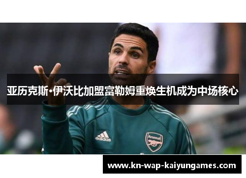 亚历克斯·伊沃比加盟富勒姆重焕生机成为中场核心 亚历克斯·伊沃比加盟富勒姆重焕生机成为中场核心